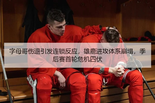 字母哥伤退引发连锁反应，雄鹿进攻体系崩塌，季后赛首轮危机四伏