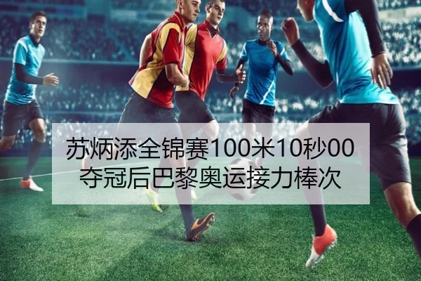 苏炳添全锦赛100米10秒00夺冠后巴黎奥运接力棒次